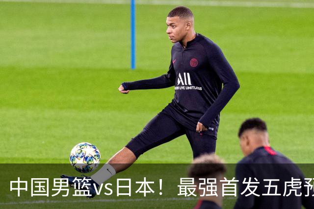 中国男篮vs日本！最强首发五虎预测：郭士强大变阵，三新星领衔